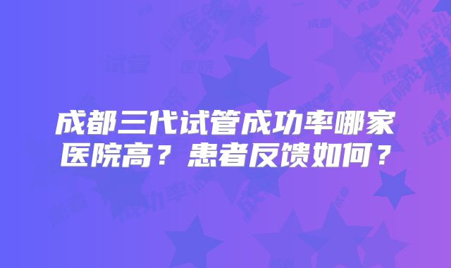 成都三代试管成功率哪家医院高？患者反馈如何？