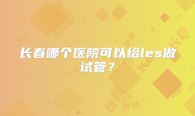 长春哪个医院可以给les做试管？
