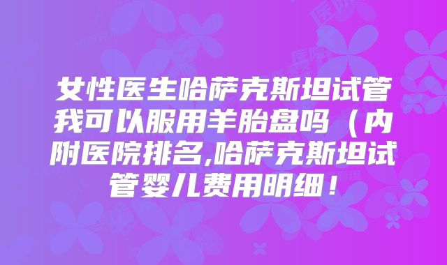 女性医生哈萨克斯坦试管我可以服用羊胎盘吗（内附医院排名,哈萨克斯坦试管婴儿费用明细！