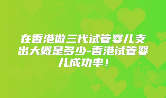在香港做三代试管婴儿支出大概是多少-香港试管婴儿成功率！