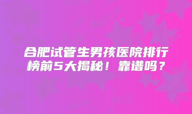 合肥试管生男孩医院排行榜前5大揭秘！靠谱吗？