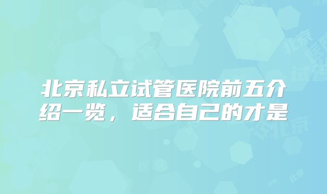 北京私立试管医院前五介绍一览,适合自己的才是