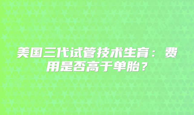 美国三代试管技术生育：费用是否高于单胎？