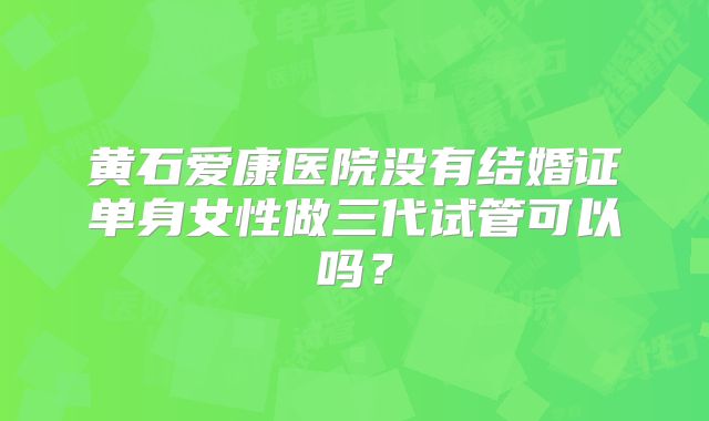 黄石爱康医院没有结婚证单身女性做三代试管可以吗？