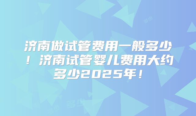 济南做试管费用一般多少！济南试管婴儿费用大约多少2025年！
