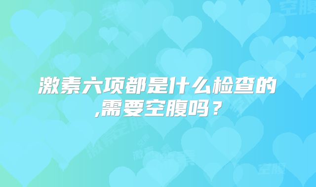 激素六项都是什么检查的,需要空腹吗？