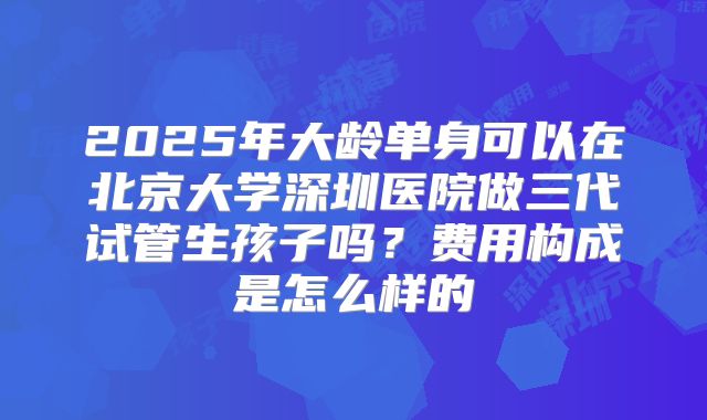 2025年大龄单身可以在北京大学深圳医院做三代试管生孩子吗?费用构成是怎么样的