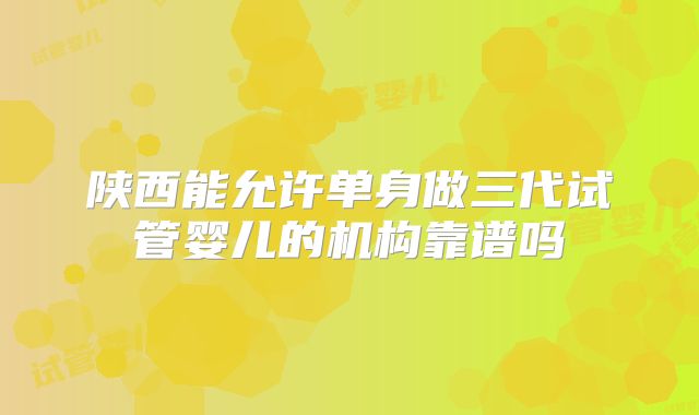 陕西能允许单身做三代试管婴儿的机构靠谱吗