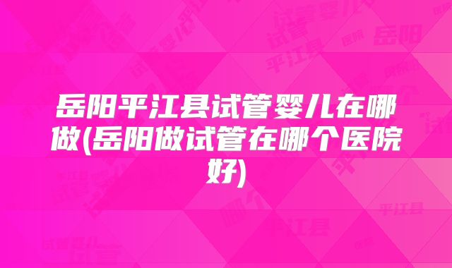 岳阳平江县试管婴儿在哪做(岳阳做试管在哪个医院好)