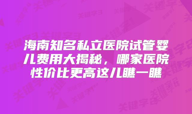 海南知名私立医院试管婴儿费用大揭秘，哪家医院性价比更高这儿瞧一瞧