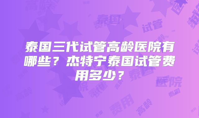泰国三代试管高龄医院有哪些?杰特宁泰国试管费用多少?