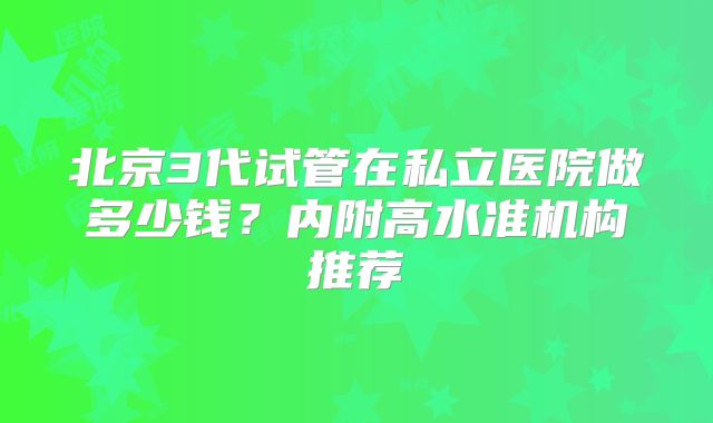 北京3代试管在私立医院做多少钱？内附高水准机构推荐