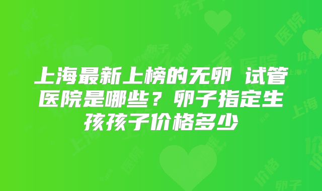 上海最新上榜的无卵�试管医院是哪些？卵子指定生孩孩子价格多少