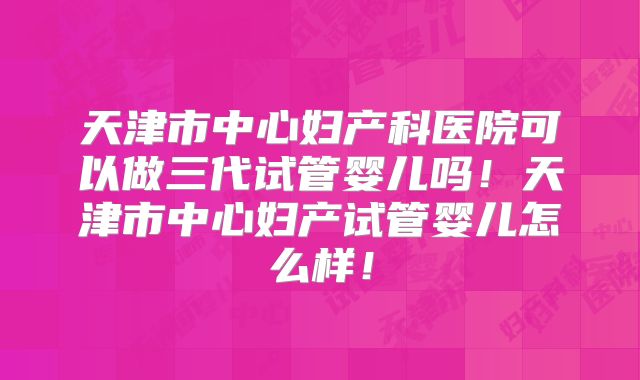 天津市中心妇产科医院可以做三代试管婴儿吗!天津市中心妇产试管婴儿怎么样!
