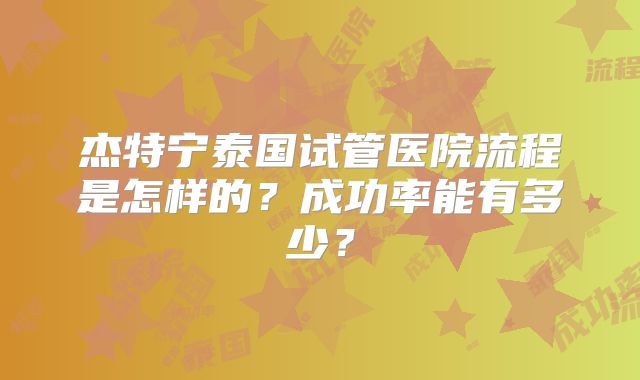 杰特宁泰国试管医院流程是怎样的？成功率能有多少？