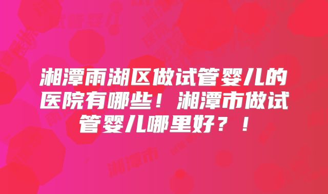 湘潭雨湖区做试管婴儿的医院有哪些！湘潭市做试管婴儿哪里好？！