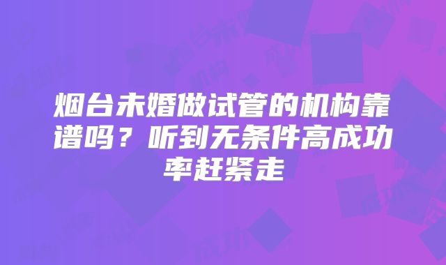 烟台未婚做试管的机构靠谱吗？听到无条件高成功率赶紧走