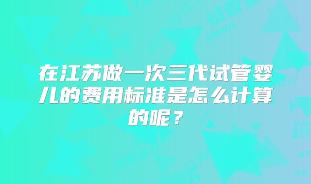 在江苏做一次三代试管婴儿的费用标准是怎么计算的呢？