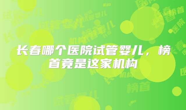 长春哪个医院试管婴儿，榜首竟是这家机构
