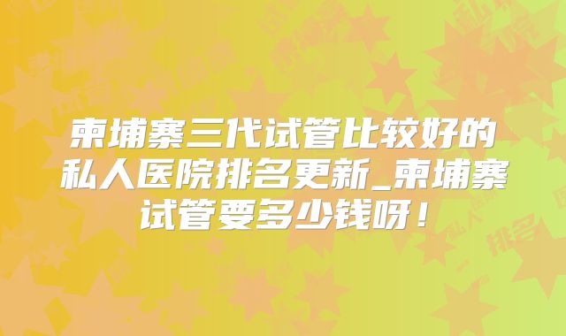 柬埔寨三代试管比较好的私人医院排名更新_柬埔寨试管要多少钱呀！