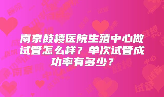 南京鼓楼医院生殖中心做试管怎么样？单次试管成功率有多少？