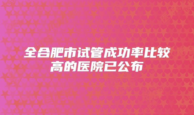 全合肥市试管成功率比较高的医院已公布