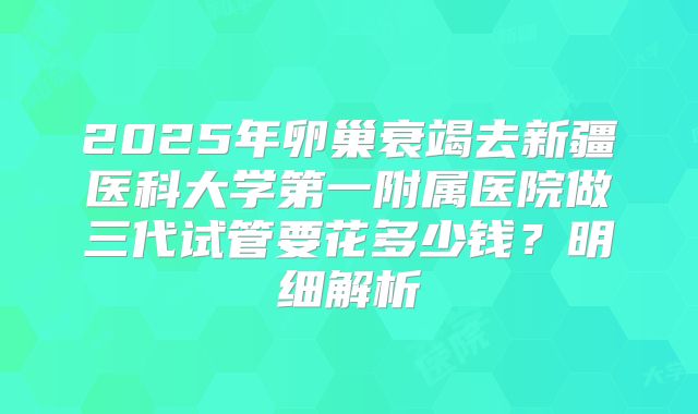 2025年卵巢衰竭去新疆医科大学第一附属医院做三代试管要花多少钱?明细解析