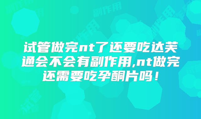 试管做完nt了还要吃达芙通会不会有副作用,nt做完还需要吃孕酮片吗！