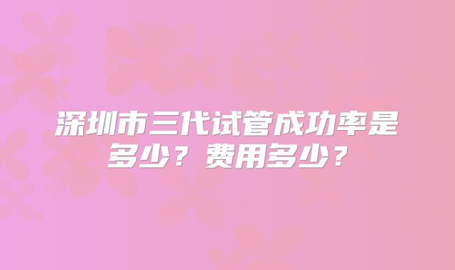 深圳市三代试管成功率是多少?费用多少?
