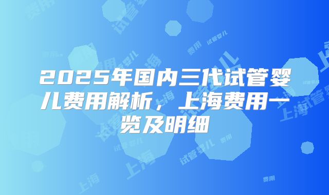 2025年国内三代试管婴儿费用解析，上海费用一览及明细