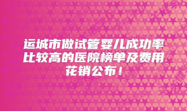 运城市做试管婴儿成功率比较高的医院榜单及费用花销公布！