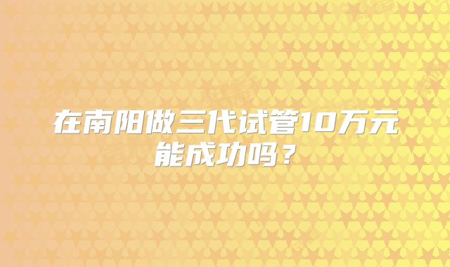 在南阳做三代试管10万元能成功吗？