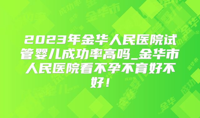 2023年金华人民医院试管婴儿成功率高吗_金华市人民医院看不孕不育好不好！