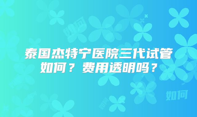 泰国杰特宁医院三代试管如何？费用透明吗？