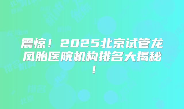 震惊！2025北京试管龙凤胎医院机构排名大揭秘！