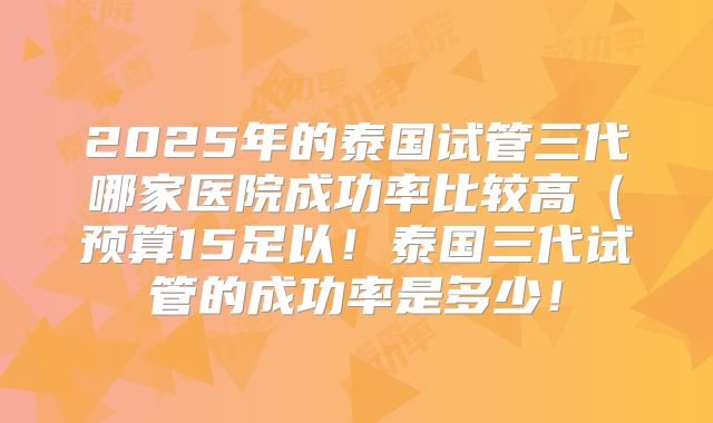 2025年的泰国试管三代哪家医院成功率比较高(预算15足以!泰国三代试管的成功率是多少!