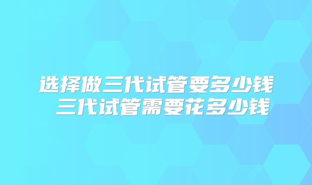 选择做三代试管要多少钱 三代试管需要花多少钱