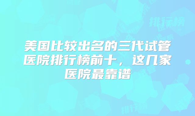美国比较出名的三代试管医院排行榜前十,这几家医院最靠谱