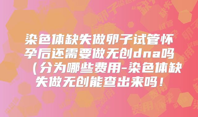 染色体缺失做卵子试管怀孕后还需要做无创dna吗（分为哪些费用-染色体缺失做无创能查出来吗！