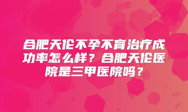合肥天伦不孕不育治疗成功率怎么样？合肥天伦医院是三甲医院吗？