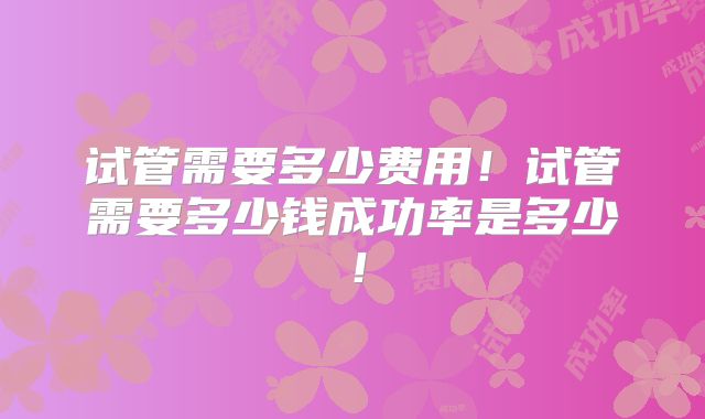 试管需要多少费用！试管需要多少钱成功率是多少！