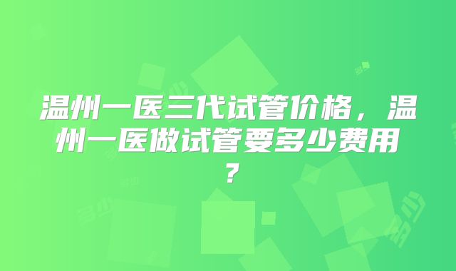 温州一医三代试管价格,温州一医做试管要多少费用?