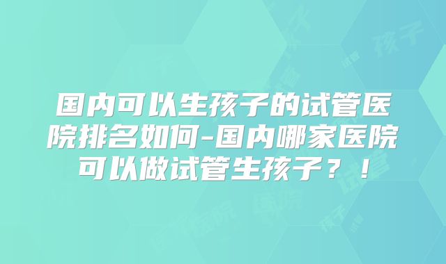国内可以生孩子的试管医院排名如何-国内哪家医院可以做试管生孩子？！