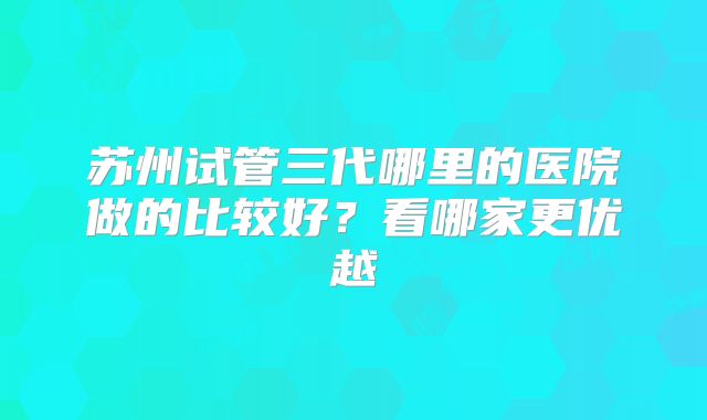 苏州试管三代哪里的医院做的比较好？看哪家更优越