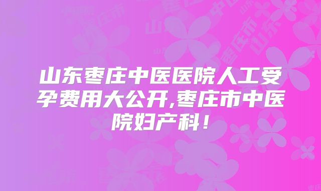 山东枣庄中医医院人工受孕费用大公开,枣庄市中医院妇产科!