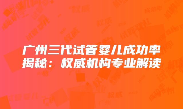广州三代试管婴儿成功率揭秘：权威机构专业解读