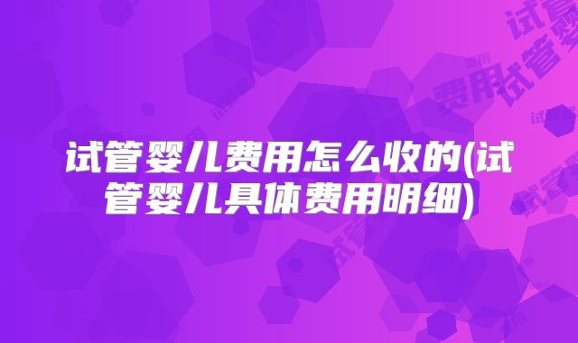 试管婴儿费用怎么收的(试管婴儿具体费用明细)