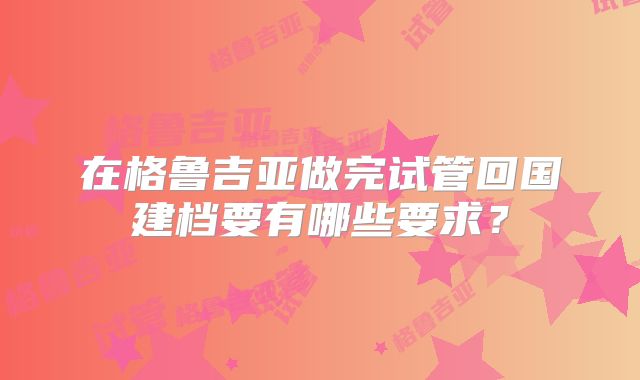 在格鲁吉亚做完试管回国建档要有哪些要求?