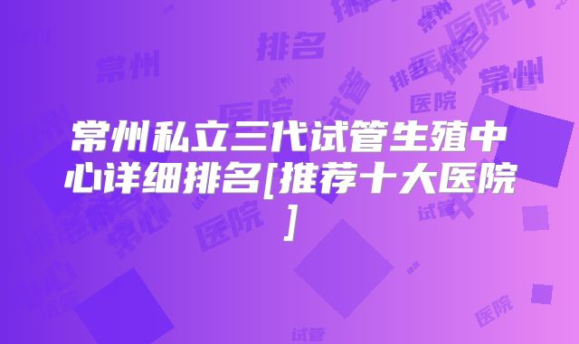 常州私立三代试管生殖中心详细排名[推荐十大医院]