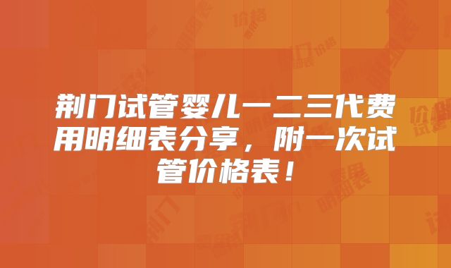 荆门试管婴儿一二三代费用明细表分享，附一次试管价格表！